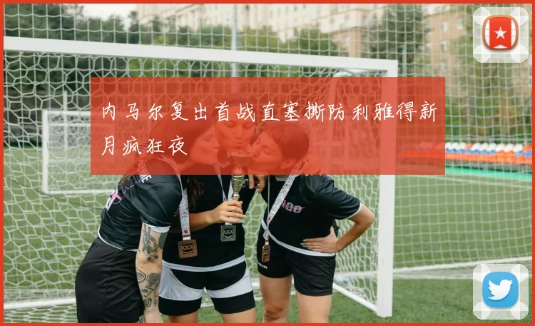 内马尔复出首战直塞撕防利雅得新月疯狂夜