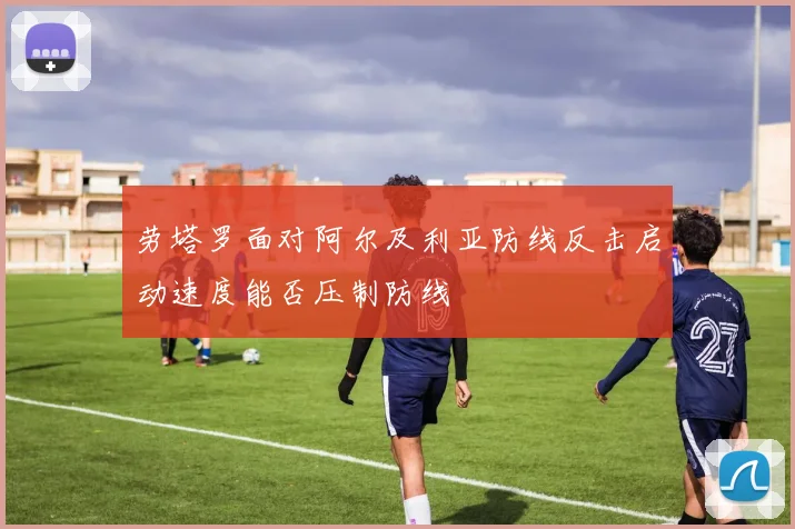 劳塔罗面对阿尔及利亚防线反击启动速度能否压制防线