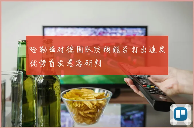 哈勒面对德国队防线能否打出速度优势首发悬念研判