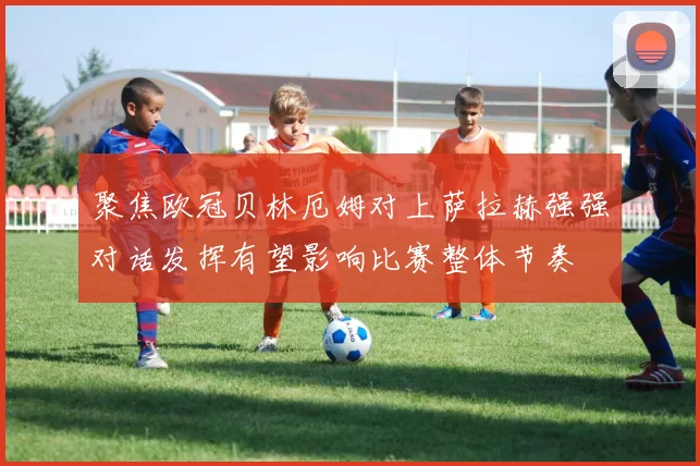 聚焦欧冠贝林厄姆对上萨拉赫强强对话发挥有望影响比赛整体节奏