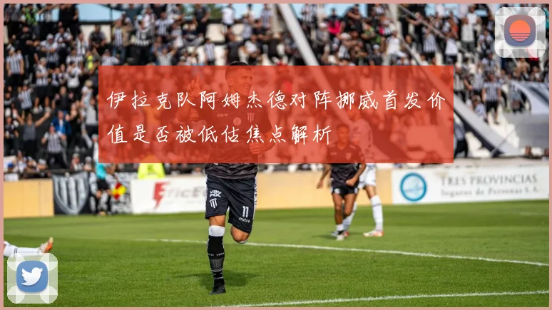 伊拉克队阿姆杰德对阵挪威首发价值是否被低估焦点解析