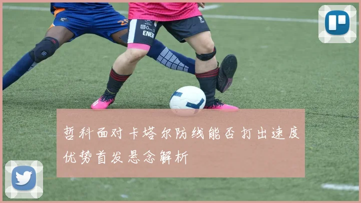 哲科面对卡塔尔防线能否打出速度优势首发悬念解析