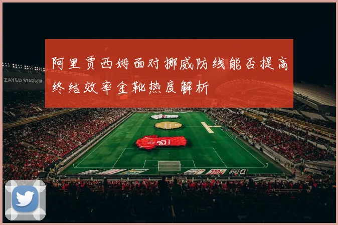 阿里贾西姆面对挪威防线能否提高终结效率金靴热度解析