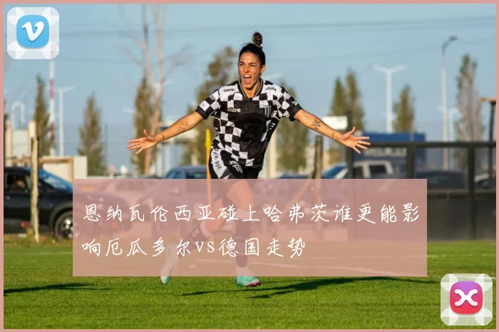 恩纳瓦伦西亚碰上哈弗茨谁更能影响厄瓜多尔vs德国走势