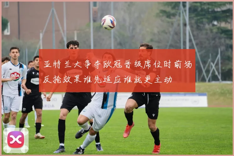 亚特兰大争夺欧冠晋级席位时前场反抢效果谁先适应谁就更主动