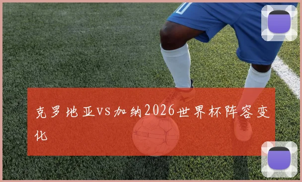 克罗地亚vs加纳2026世界杯阵容变化