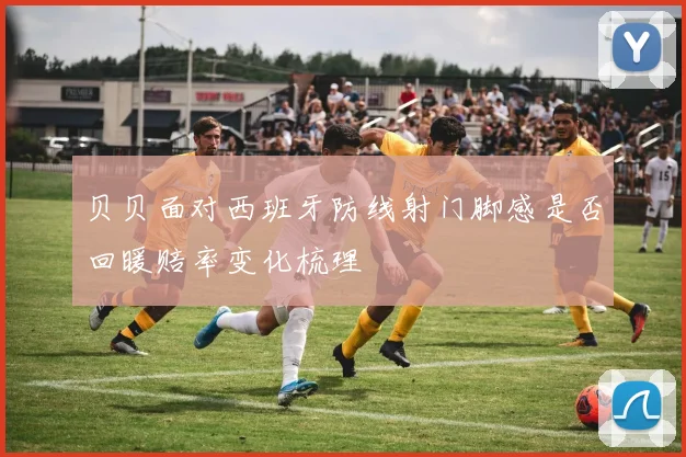 贝贝面对西班牙防线射门脚感是否回暖赔率变化梳理