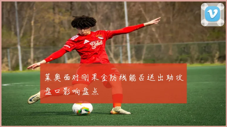 莱奥面对刚果金防线能否送出助攻盘口影响盘点