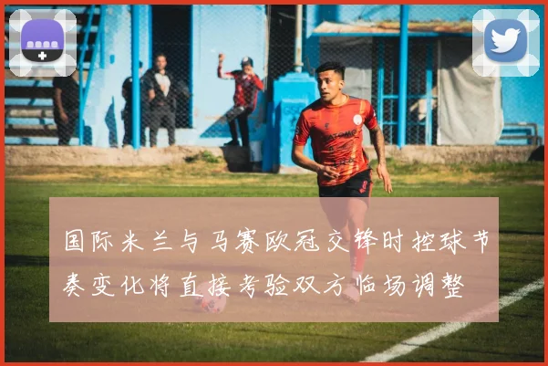 国际米兰与马赛欧冠交锋时控球节奏变化将直接考验双方临场调整