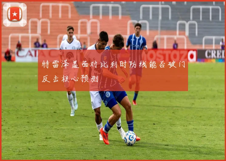 特雷泽盖面对比利时防线能否破门反击核心预测