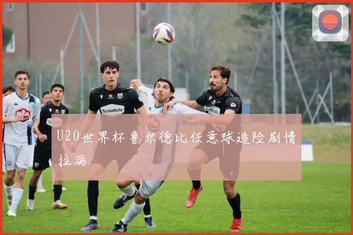 U20世界杯鲁尔德比任意球造险剧情拉满
