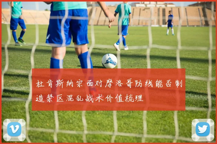 杜肯斯纳宗面对摩洛哥防线能否制造禁区混乱战术价值梳理