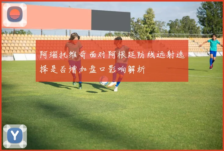 阿瑙托维奇面对阿根廷防线远射选择是否增加盘口影响解析